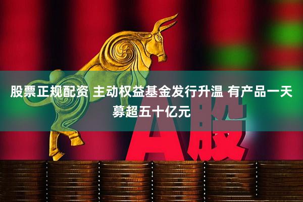 股票正规配资 主动权益基金发行升温 有产品一天募超五十亿元