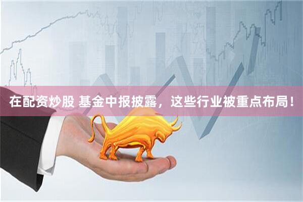 在配资炒股 基金中报披露，这些行业被重点布局！