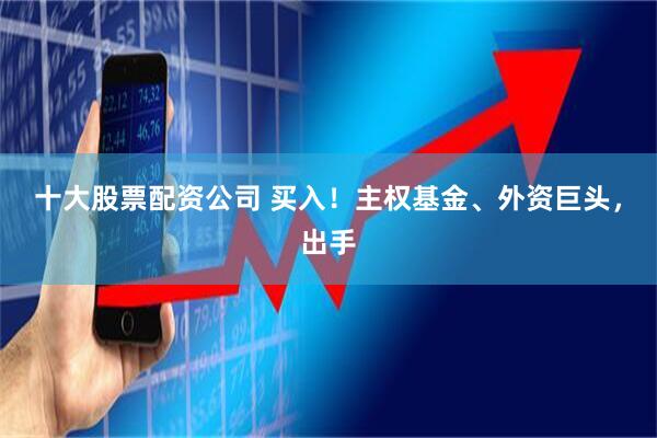 十大股票配资公司 买入！主权基金、外资巨头，出手