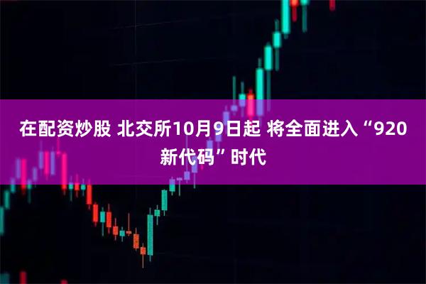 在配资炒股 北交所10月9日起 将全面进入“920新代码”时代