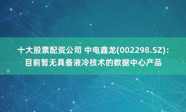 十大股票配资公司 中电鑫龙(002298.SZ)：目前暂无具备液冷技术的数据中心产品