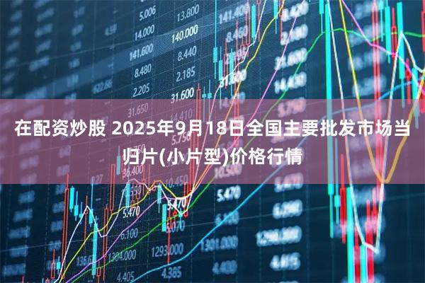 在配资炒股 2025年9月18日全国主要批发市场当归片(小片型)价格行情