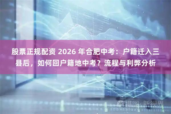 股票正规配资 2026 年合肥中考：户籍迁入三县后，如何回户籍地中考？流程与利弊分析