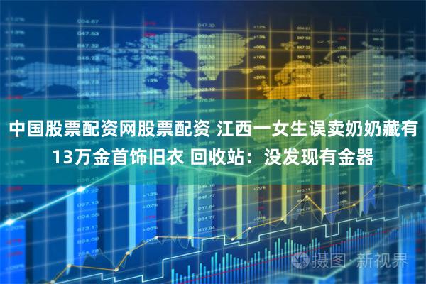 中国股票配资网股票配资 江西一女生误卖奶奶藏有13万金首饰旧衣 回收站：没发现有金器