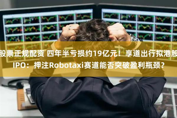 股票正规配资 四年半亏损约19亿元！享道出行拟港股IPO：押注Robotaxi赛道能否突破盈利瓶颈？