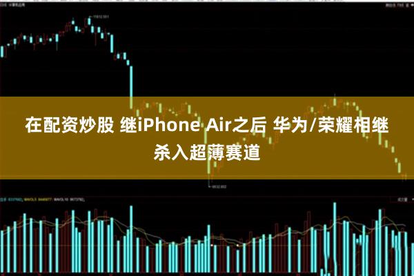 在配资炒股 继iPhone Air之后 华为/荣耀相继杀入超薄赛道