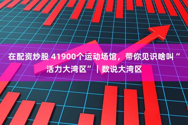 在配资炒股 41900个运动场馆，带你见识啥叫“活力大湾区”｜数说大湾区