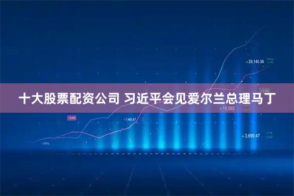 十大股票配资公司 习近平会见爱尔兰总理马丁