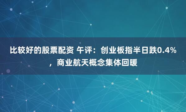 比较好的股票配资 午评：创业板指半日跌0.4%，商业航天概念集体回暖