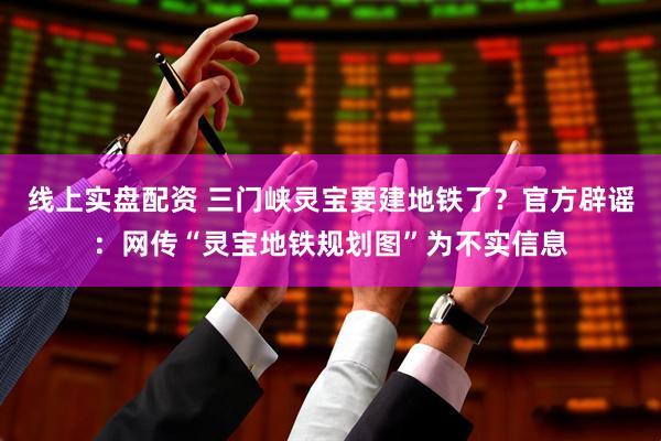 线上实盘配资 三门峡灵宝要建地铁了？官方辟谣：网传“灵宝地铁规划图”为不实信息