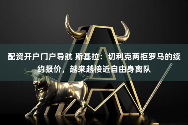 配资开户门户导航 斯基拉：切利克两拒罗马的续约报价，越来越接近自由身离队