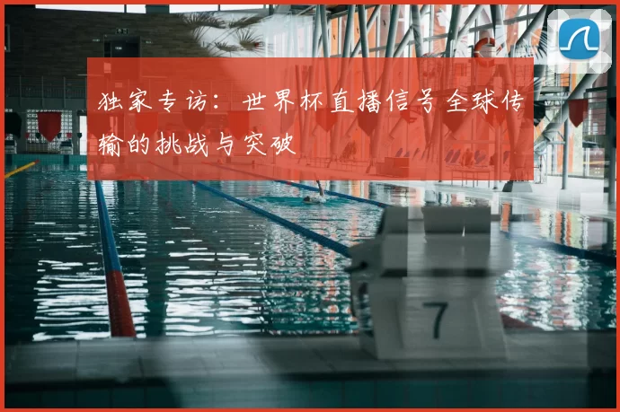 独家专访:世界杯直播信号全球传输的挑战与突破