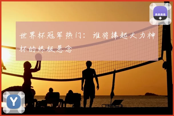 世界杯冠军热门：谁将捧起大力神杯的终极悬念