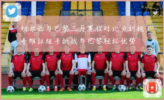 切尔西与巴黎三月赛程对比分析枪手维拉纽卡挑战与巴黎轻松优势
