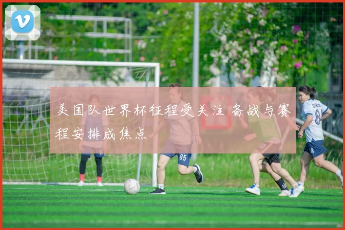 美国队世界杯征程受关注 备战与赛程安排成焦点