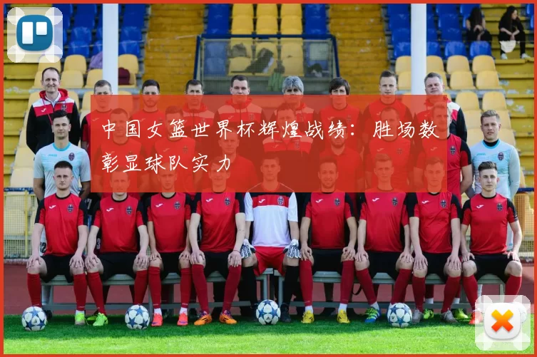 中国女篮世界杯辉煌战绩:胜场数彰显球队实力
