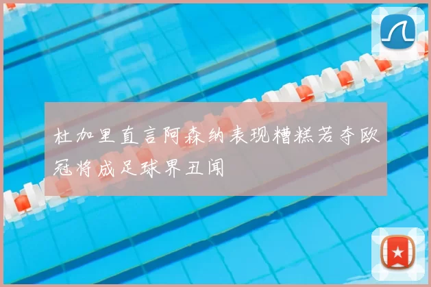 杜加里直言阿森纳表现糟糕若夺欧冠将成足球界丑闻