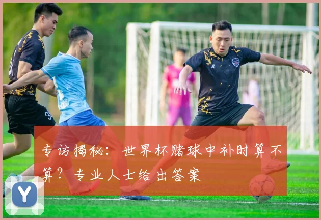 专访揭秘：世界杯赌球中补时算不算？专业人士给出答案
