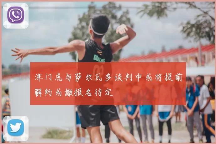 津门虎与萨尔瓦多谈判中或将提前解约或撤报名待定