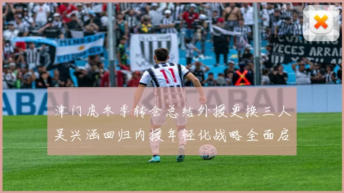 津门虎冬季转会总结外援更换三人吴兴涵回归内援年轻化战略全面启动