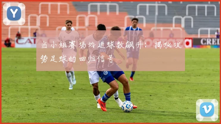 当小组赛场均进球数飙升：揭秘攻势足球的回归信号