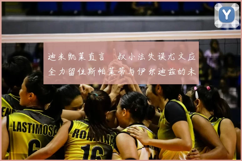 迪米凯莱直言囧叔小法失误尤文应全力留住斯帕莱蒂与伊尔迪兹的未来分析