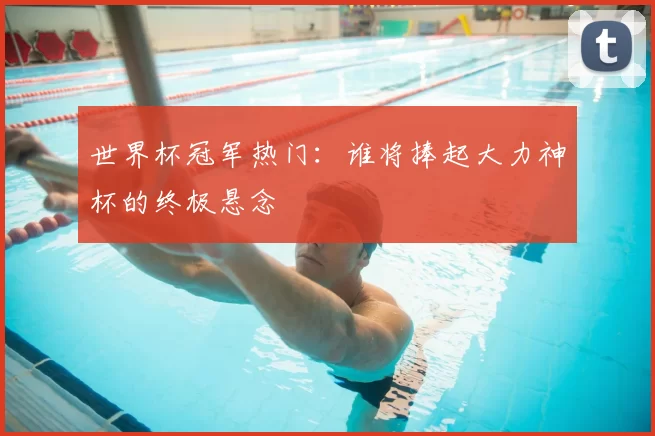 世界杯冠军热门:谁将捧起大力神杯的终极悬念