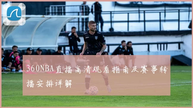 360NBA直播高清观看指南及赛事转播安排详解