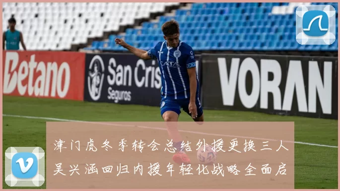 津门虎冬季转会总结外援更换三人吴兴涵回归内援年轻化战略全面启动