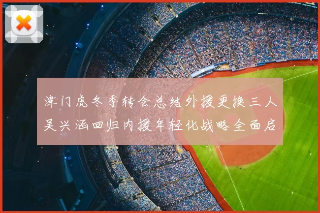 津门虎冬季转会总结外援更换三人吴兴涵回归内援年轻化战略全面启动