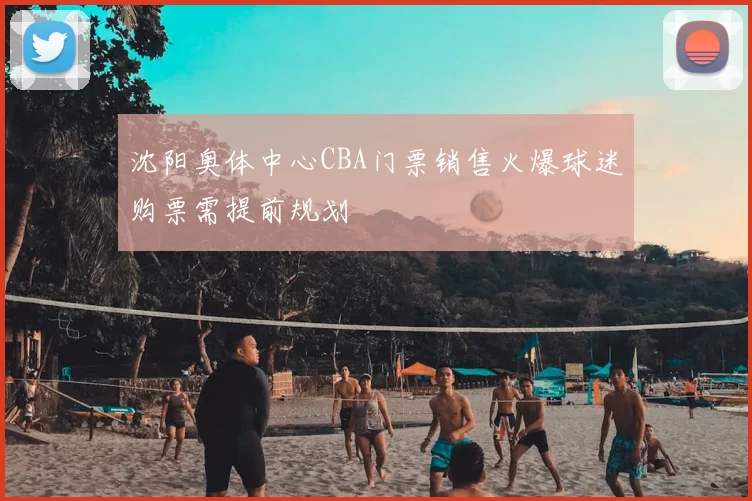 沈阳奥体中心CBA门票销售火爆球迷购票需提前规划