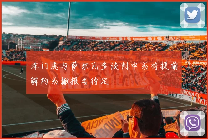 津门虎与萨尔瓦多谈判中或将提前解约或撤报名待定