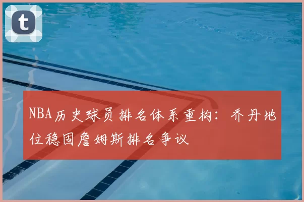 NBA历史球员排名体系重构:乔丹地位稳固詹姆斯排名争议