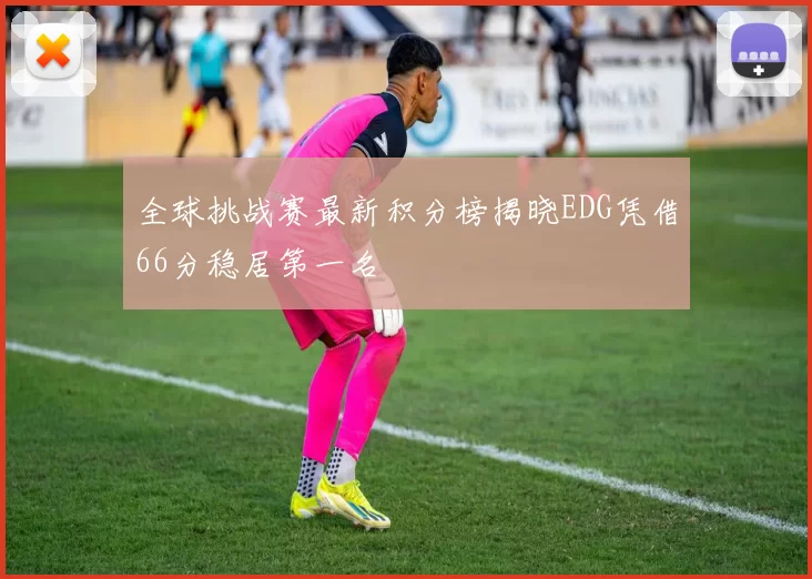 全球挑战赛最新积分榜揭晓EDG凭借66分稳居第一名