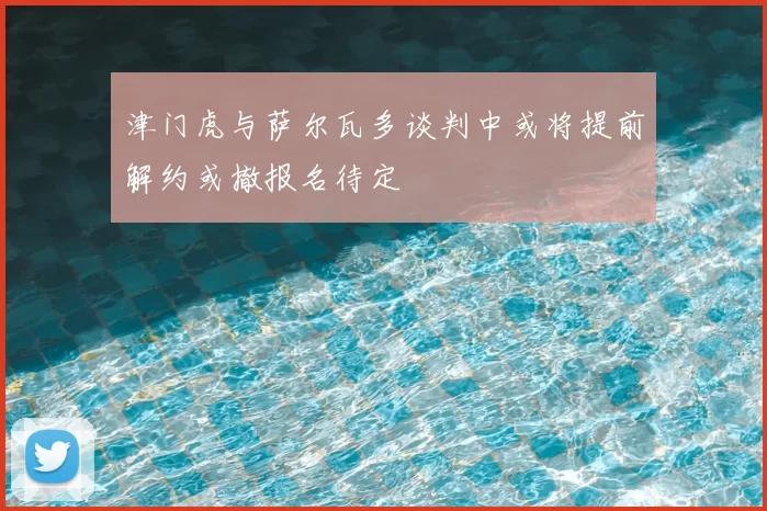 津门虎与萨尔瓦多谈判中或将提前解约或撤报名待定