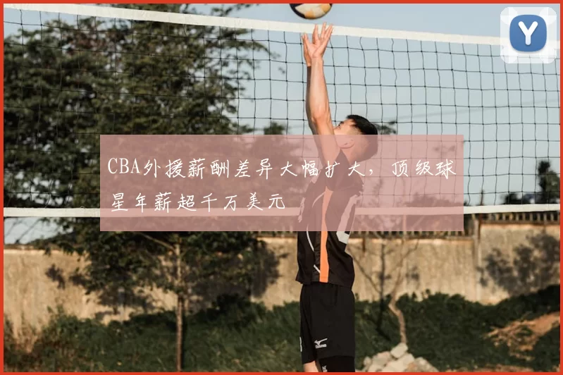 CBA外援薪酬差异大幅扩大，顶级球星年薪超千万美元