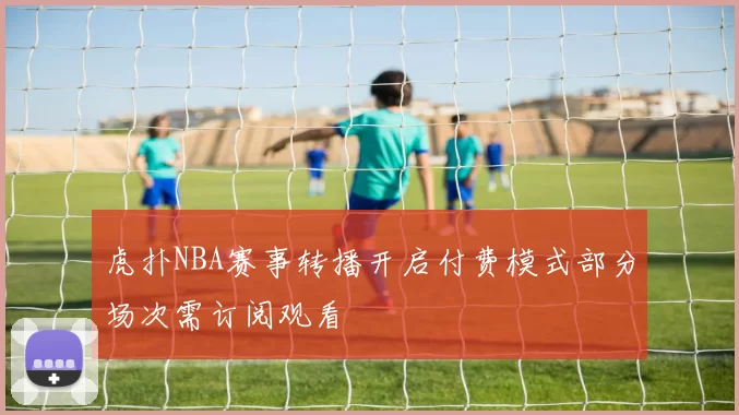 虎扑NBA赛事转播开启付费模式部分场次需订阅观看