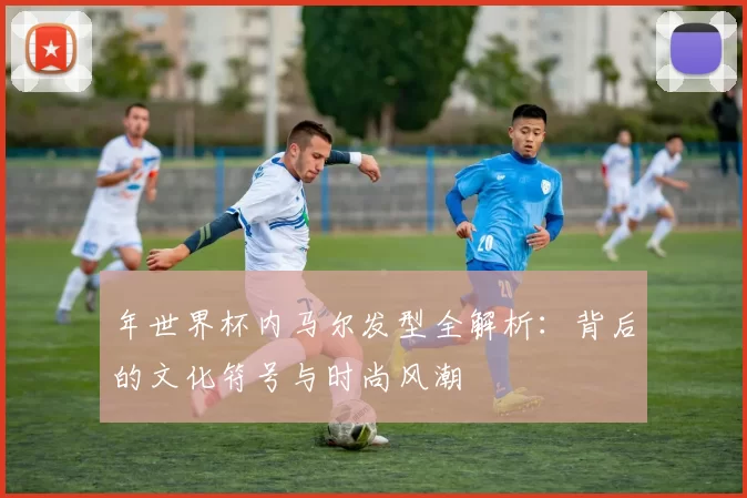 年世界杯内马尔发型全解析:背后的文化符号与时尚风潮