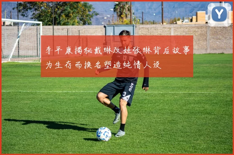 李平康揭秘戴琳改姓张琳背后故事为生存而换名塑造纯情人设