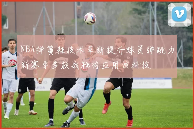 NBA弹簧鞋技术革新提升球员弹跳力新赛季多款战靴将应用该科技