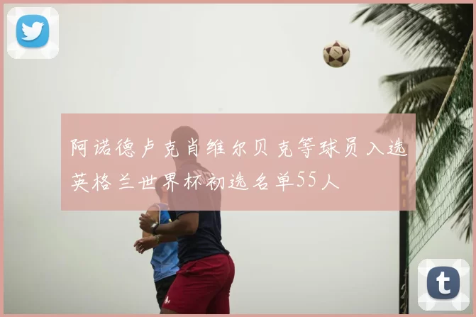 阿诺德卢克肖维尔贝克等球员入选英格兰世界杯初选名单55人