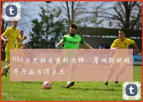NBA历史排名重新洗牌,詹姆斯超越乔丹成为得分王