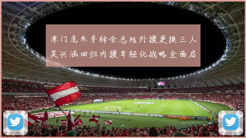 津门虎冬季转会总结外援更换三人吴兴涵回归内援年轻化战略全面启动