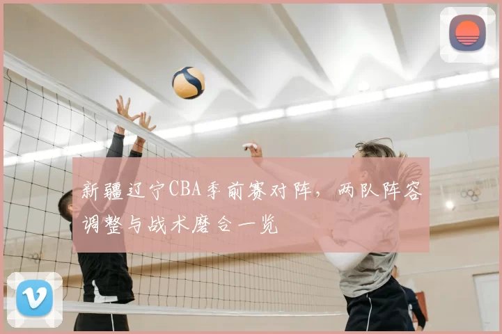 新疆辽宁CBA季前赛对阵,两队阵容调整与战术磨合一览