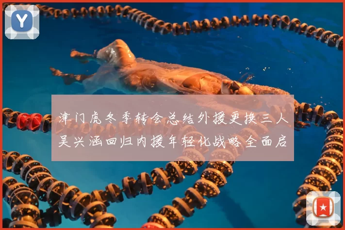 津门虎冬季转会总结外援更换三人吴兴涵回归内援年轻化战略全面启动