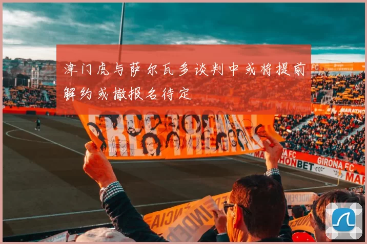 津门虎与萨尔瓦多谈判中或将提前解约或撤报名待定