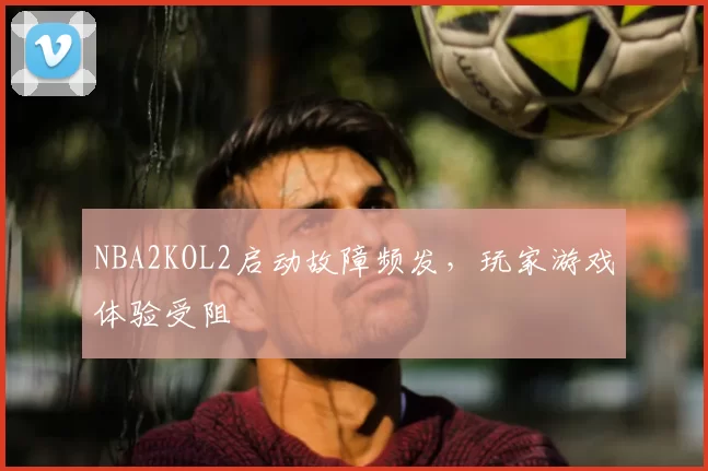 NBA2KOL2启动故障频发，玩家游戏体验受阻