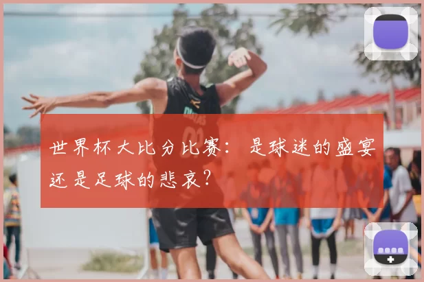 世界杯大比分比赛：是球迷的盛宴还是足球的悲哀？