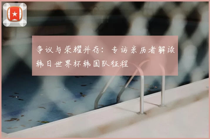 争议与荣耀并存:专访亲历者解读韩日世界杯韩国队征程