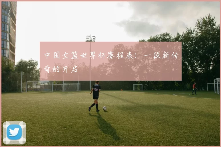 中国女篮世界杯赛程表:一段新传奇的开启